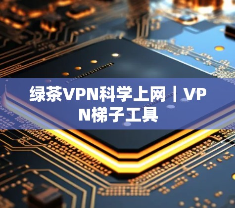 绿茶VPN科学上网｜VPN梯子工具