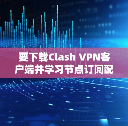 要下载Clash VPN客户端并学习节点订阅配置，您可以按照以下步骤进行