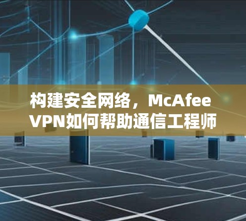 构建安全网络，McAfee VPN如何帮助通信工程师保护数据和网络