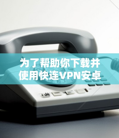为了帮助你下载并使用快连VPN安卓版本，以下是详细的步骤指南