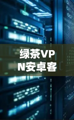 绿茶VPN安卓客户端｜手机VPN连接教程