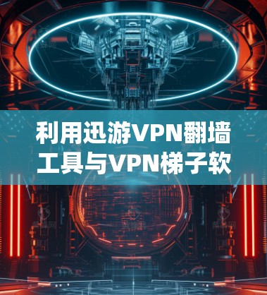 利用迅游VPN翻墙工具与VPN梯子软件，系统解决方案
