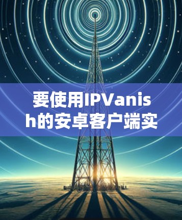 要使用IPVanish的安卓客户端实现手机VPN,您可以按照以下步骤进行 要使用IPVanish的安卓客户端实现手机VPN,您可以按照以下步骤进行