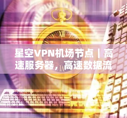 星空VPN机场节点｜高速服务器，高速数据流的高效传输与瞬时连接