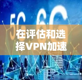 在评估和选择VPN加速软件时，以下是一个有条理的总结和建议