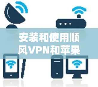 安装和使用顺风VPN和苹果VPN需要遵循以下步骤，确保正确性和安全性