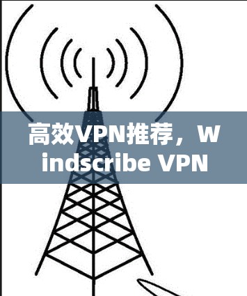 高效VPN推荐，Windscribe VPN 超级实用工具