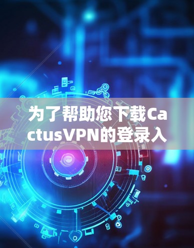 为了帮助您下载CactusVPN的登录入口和加速器，您可以按照以下步骤进行