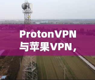 ProtonVPN与苹果VPN，通信工程师必入指南