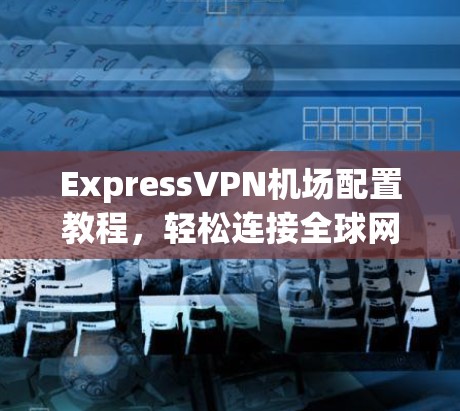 ExpressVPN机场配置教程，轻松连接全球网络，开启你的旅行之旅