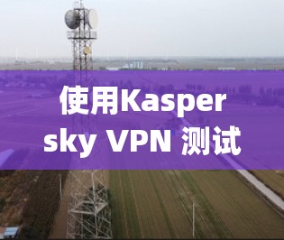 使用Kaspersky VPN 测试网络节点速度是一个系统且可靠的步骤，以下是详细的操作指南