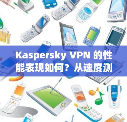 Kaspersky VPN 的性能表现如何?从速度测试到安全性对比 Kaspersky VPN 的性能表现如何?从速度测试到安全性对比