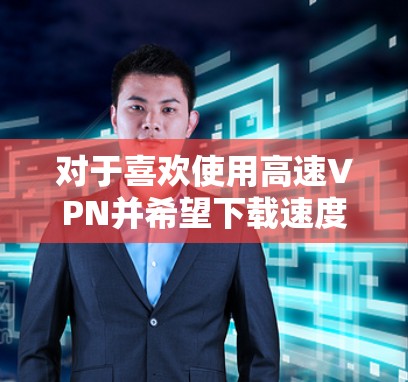 对于喜欢使用高速VPN并希望下载速度快的用户，以下是一些推荐的VPN推荐，这些VPN通常拥有强大的下载和上传速度，适合移动设备使用