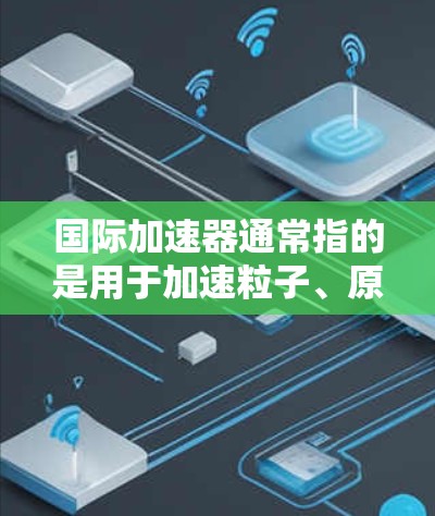 国际加速器通常指的是用于加速粒子、原子或物质的设备，这些设备在物理学、化学、工程学等领域有广泛的应用。加速器的主要功能是将微小的速度提升到更高的速度，从而实现更复杂的物理过程或更高效的化学反应