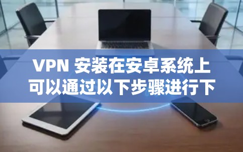 VPN 安装在安卓系统上可以通过以下步骤进行下载和安装