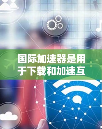 国际加速器是用于下载和加速互联网资源的工具，如网站、视频、文件等。以下是一些常见的国际加速器，并提供下载建议
