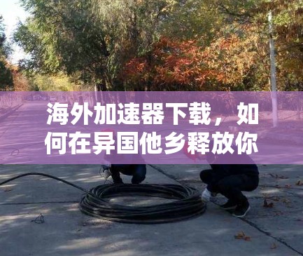海外加速器下载,如何在异国他乡释放你的网络能量 海外加速器下载,如何在异国他乡释放你的网络能量