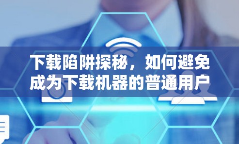 下载陷阱探秘，如何避免成为下载机器的普通用户