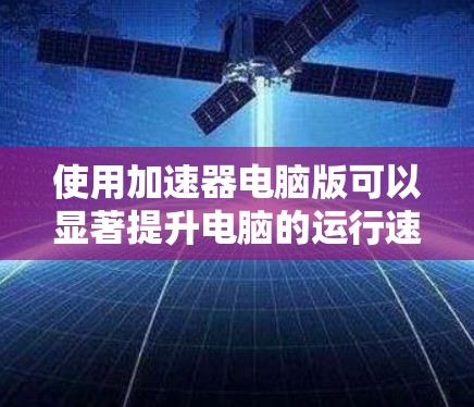 使用加速器电脑版可以显著提升电脑的运行速度，特别是在处理大型文件或频繁操作时。以下是详细的使用步骤和注意事项，帮助你更好地利用加速器电脑版