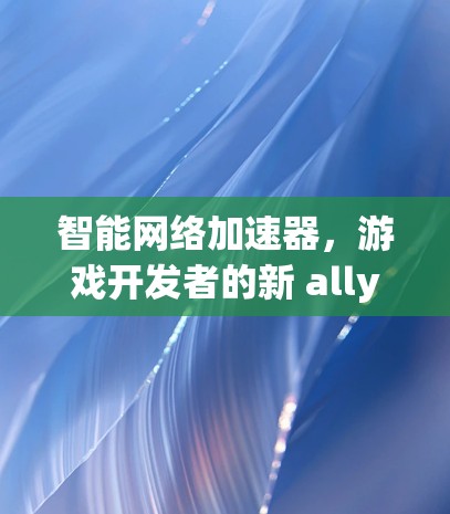 智能网络加速器，游戏开发者的新 ally 与未来机遇