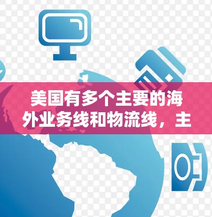 美国有多个主要的海外业务线和物流线,主要集中在以下几个领域 美国有多个主要的海外业务线和物流线,主要集中在以下几个领域
