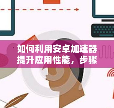 如何利用安卓加速器提升应用性能，步骤与优化建议