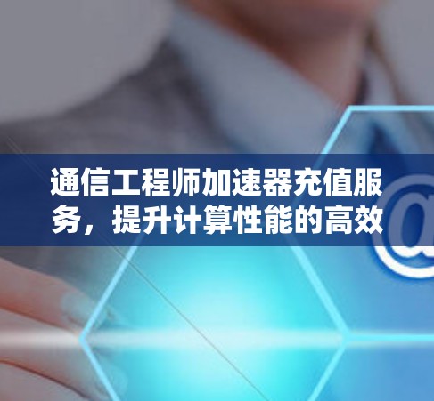 通信工程师加速器充值服务，提升计算性能的高效选择