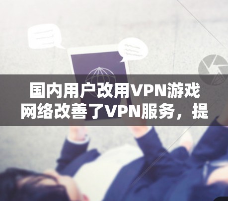 国内用户改用VPN游戏网络改善了VPN服务，提升了游戏体验，减少了网络开销，但也带来了潜在的问题。以下是对这一现象的详细分析