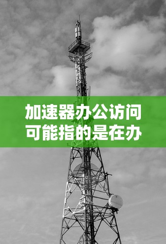 加速器办公访问可能指的是在办公环境中使用加速器来提升办公效率或优化用户体验的工具或方法。以下是一些可能的解释和建议