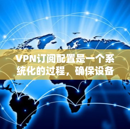 VPN订阅配置是一个系统化的过程，确保设备安全连接到VPN服务器。以下是一个详细且结构化的配置步骤指南