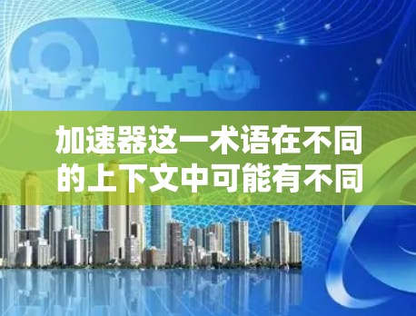 加速器这一术语在不同的上下文中可能有不同的含义，因此为了准确回答您的问题，我将分几个部分进行详细解释