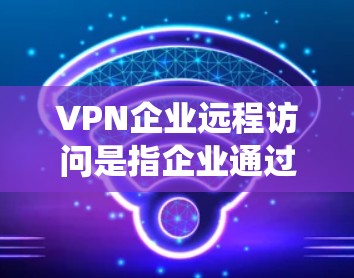 VPN企业远程访问是指企业通过VPN技术远程访问其他企业的数据和系统，可能涉及员工的隐私、敏感信息等。这种远程访问可能对企业的运营、数据安全和个人隐私构成威胁。以下是关于这种情况的分析和建议