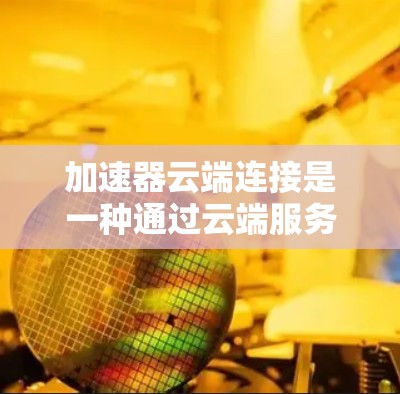 加速器云端连接是一种通过云端服务器连接到本地设备来使用加速器的功能，提供灵活的加速选项。以下是关于该功能的详细信息