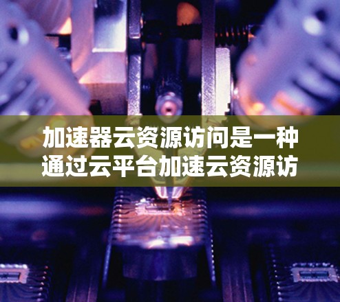 加速器云资源访问是一种通过云平台加速云资源访问的技术,旨在提升资源利用率和访问速度,减少资源占用和成本。以下是对其的详细解析 加速器云资源访问是一种通过云平台加速云资源访问的技术,旨在提升资源利用率和访问速度,减少资源占用和成本。以下是对其的详细解析