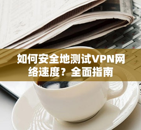 如何安全地测试VPN网络速度?全面指南 如何安全地测试VPN网络速度?全面指南