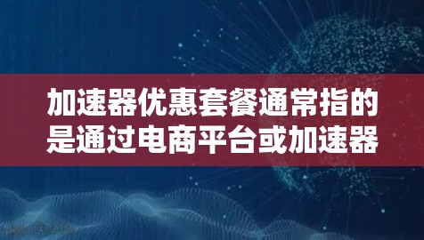 加速器优惠套餐通常指的是通过电商平台或加速器应用中的优惠活动，如折扣、免费试用、赠品等，以吸引用户购买加速器。以下是一些常见加速器的优惠套餐类型和如何获取优惠