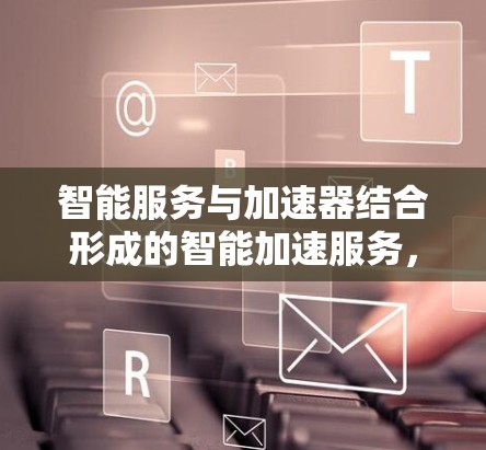 智能服务与加速器结合形成的智能加速服务，是一个结合了智能帮助和加速技术的应用，旨在提升用户体验和效率。以下是对此概念的详细分析和总结