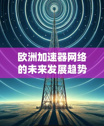 欧洲加速器网络的未来发展趋势与研究机遇