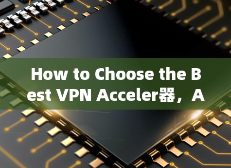 How to Choose the Best VPN Acceler器，A Comprehensive Guide
