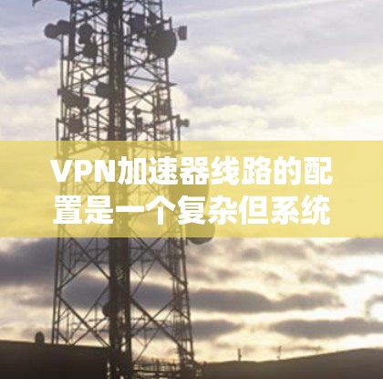 VPN加速器线路的配置是一个复杂但系统化的过程，旨在通过额外设备提升VPN连接的带宽和稳定性。以下是对该问题的详细解答