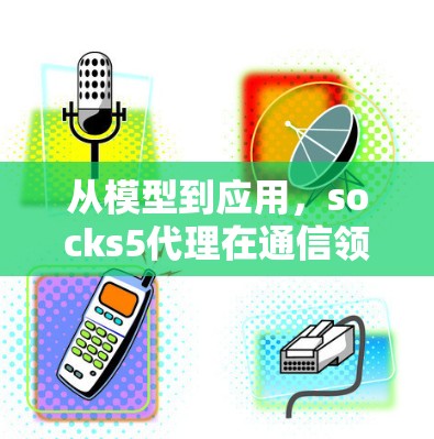从模型到应用,socks5代理在通信领域的创新应用 从模型到应用,socks5代理在通信领域的创新应用