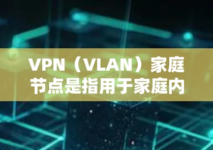 VPN（VLAN）家庭节点是指用于家庭内部连接到VPN网络的设备。这些设备通常用于视频会议、文件传输、远程协作等家庭活动。以下是关于VPN家庭节点的一些关键点