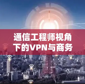 通信工程师视角下的VPN与商务VPN，从技术到未来的解决方案