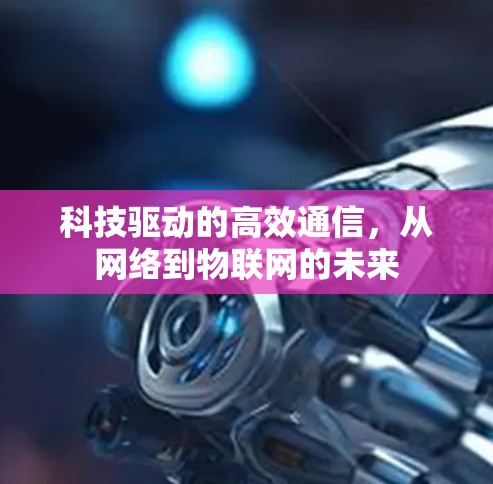 科技驱动的高效通信,从网络到物联网的未来 科技驱动的高效通信,从网络到物联网的未来