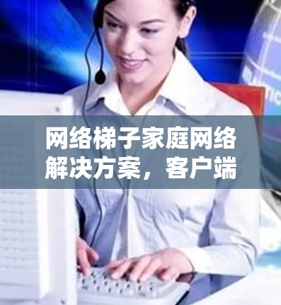 网络梯子家庭网络解决方案,客户端应用开发与部署指南 网络梯子家庭网络解决方案,客户端应用开发与部署指南
