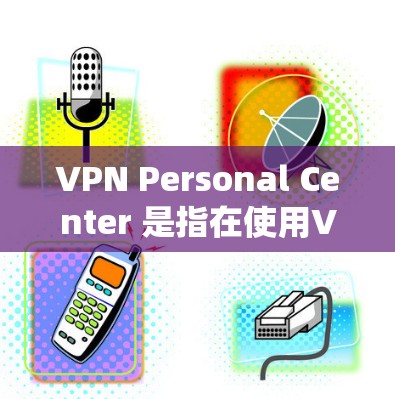 VPN Personal Center 是指在使用VPN服务时，系统中的一些个人设置、权限管理、安全设置等。以下是详细介绍
