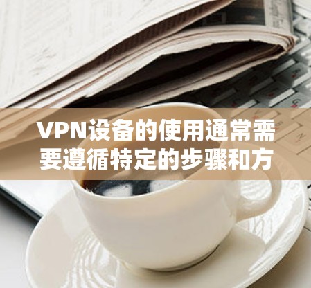 VPN设备的使用通常需要遵循特定的步骤和方法，以确保安全和有效。以下是一些基本的操作步骤，可以帮助您更好地使用VPN设备