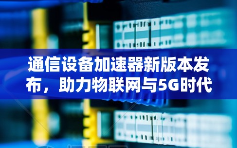 通信设备加速器新版本发布，助力物联网与5G时代，提升你的数据传输效率