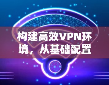 构建高效VPN环境，从基础配置到优化策略
