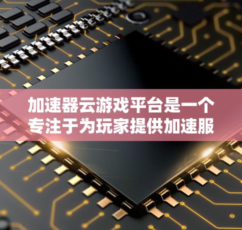 加速器云游戏平台是一个专注于为玩家提供加速服务的工具，尤其针对游戏下载。以下是对该平台的详细介绍